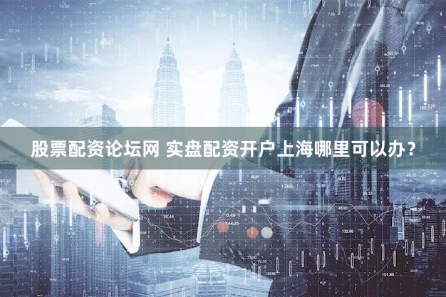 股票配资论坛网 实盘配资开户上海哪里可以办？