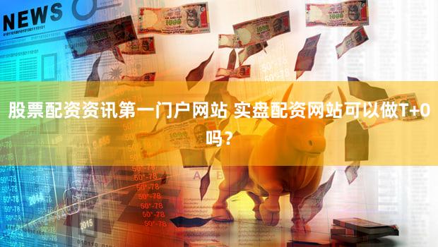 股票配资资讯第一门户网站 实盘配资网站可以做T+0吗？