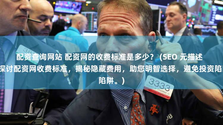 配资查询网站 配资网的收费标准是多少？ (SEO 元描述  深入探讨配资网收费标准，揭秘隐藏费用，助您明智选择，避免投资陷阱。)