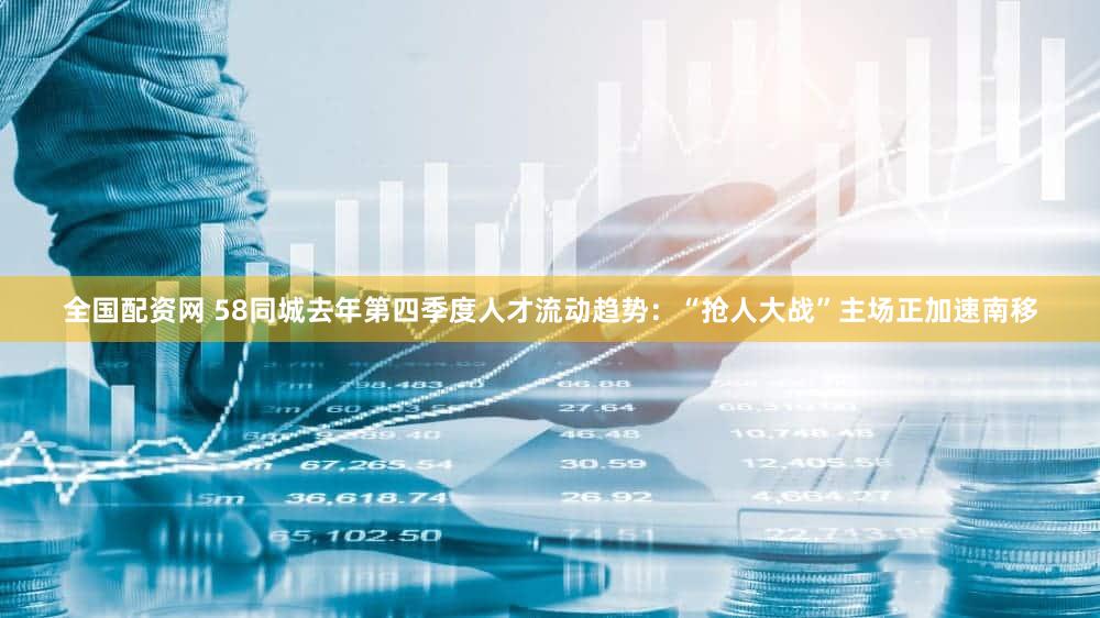 全国配资网 58同城去年第四季度人才流动趋势：“抢人大战”主场正加速南移