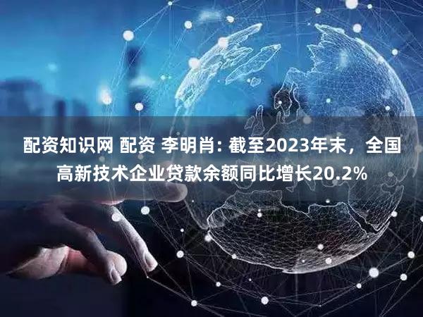 配资知识网 配资 李明肖: 截至2023年末，全国高新技术企业贷款余额同比增长20.2%