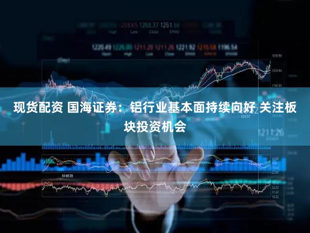 现货配资 国海证券：铝行业基本面持续向好 关注板块投资机会