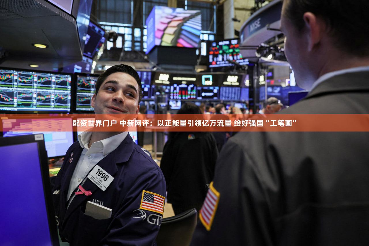 配资世界门户 中新网评：以正能量引领亿万流量 绘好强国“工笔画”