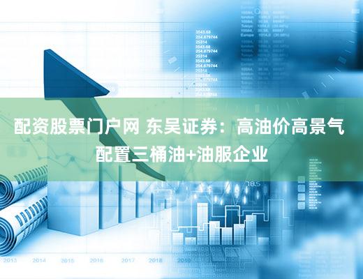 配资股票门户网 东吴证券：高油价高景气 配置三桶油+油服企业