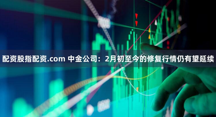 配资股指配资.com 中金公司：2月初至今的修复行情仍有望延续