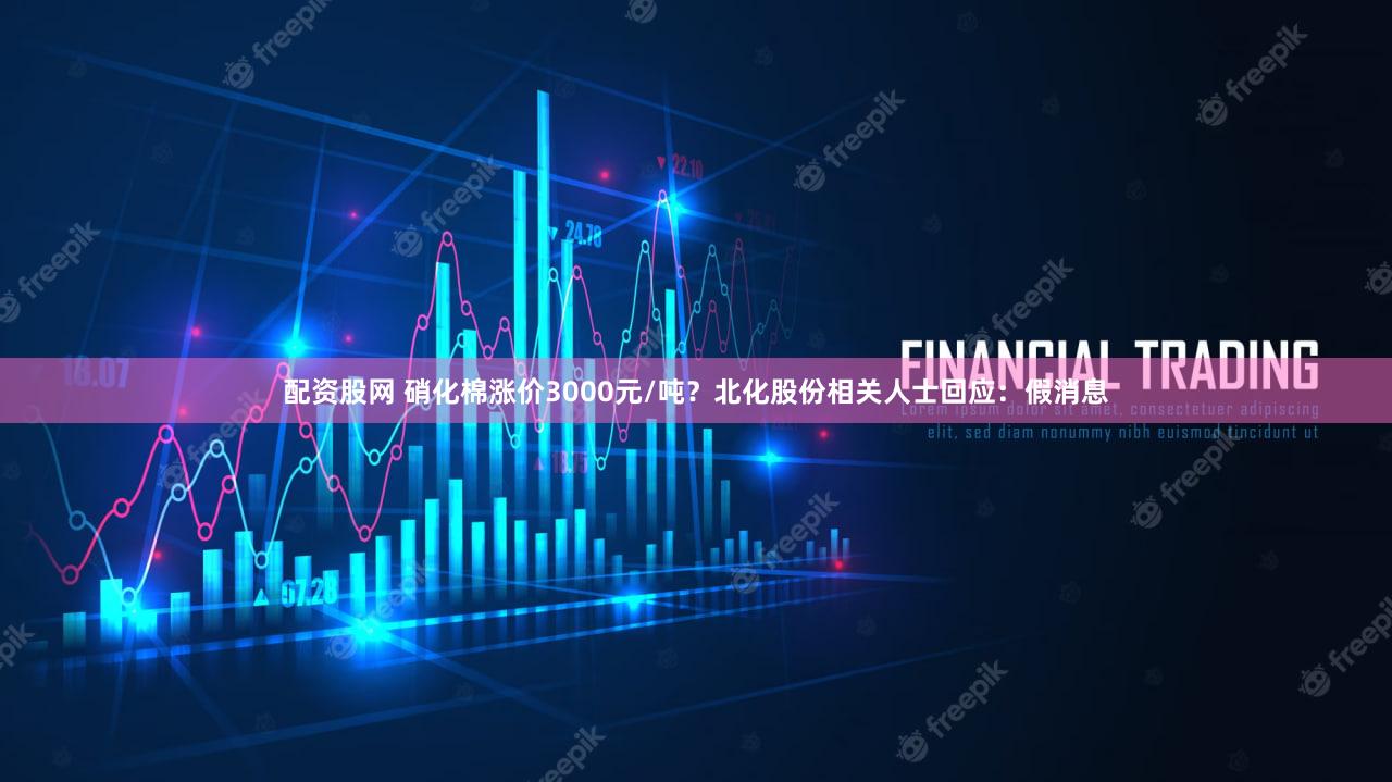 配资股网 硝化棉涨价3000元/吨？北化股份相关人士回应：假消息