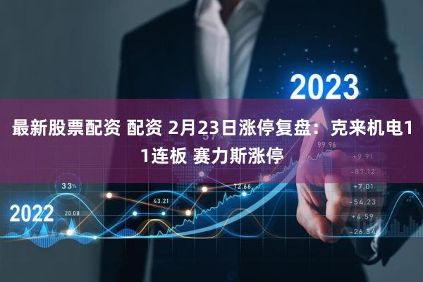 最新股票配资 配资 2月23日涨停复盘：克来机电11连板 赛力斯涨停