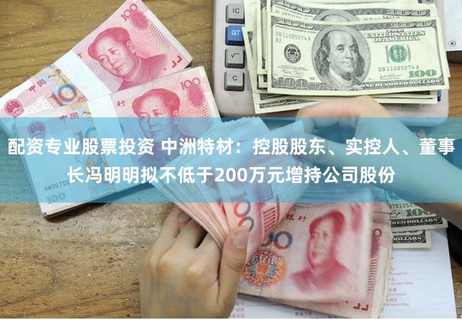 配资专业股票投资 中洲特材：控股股东、实控人、董事长冯明明拟不低于200万元增持公司股份