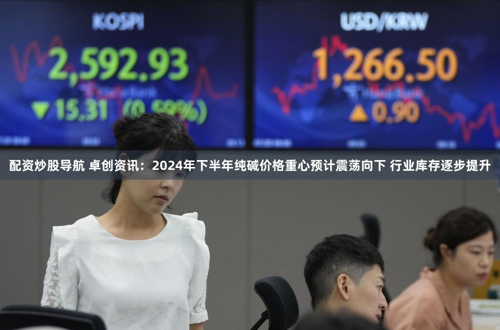 配资炒股导航 卓创资讯：2024年下半年纯碱价格重心预计震荡向下 行业库存逐步提升