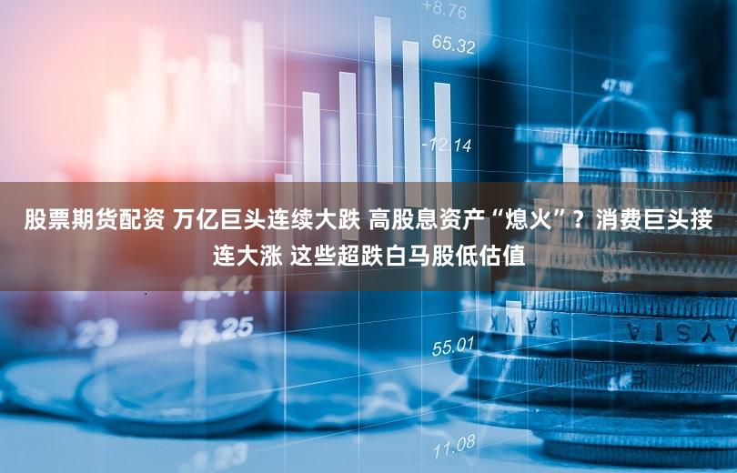 股票期货配资 万亿巨头连续大跌 高股息资产“熄火”？消费巨头接连大涨 这些超跌白马股低估值
