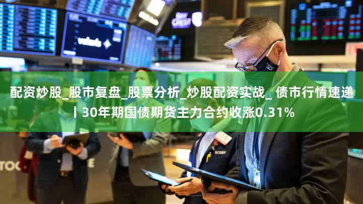 配资炒股_股市复盘_股票分析_炒股配资实战_ 债市行情速递丨30年期国债期货主力合约收涨0.31%