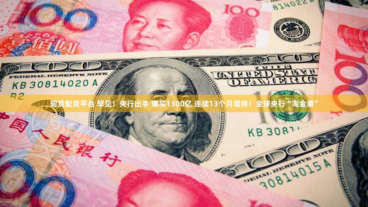 现货配资平台 罕见！央行出手 爆买1300亿 连续13个月增持！全球央行“淘金潮”