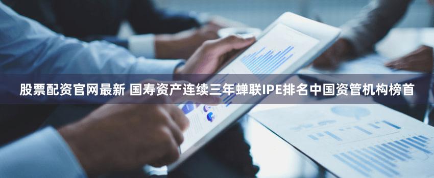 股票配资官网最新 国寿资产连续三年蝉联IPE排名中国资管机构榜首