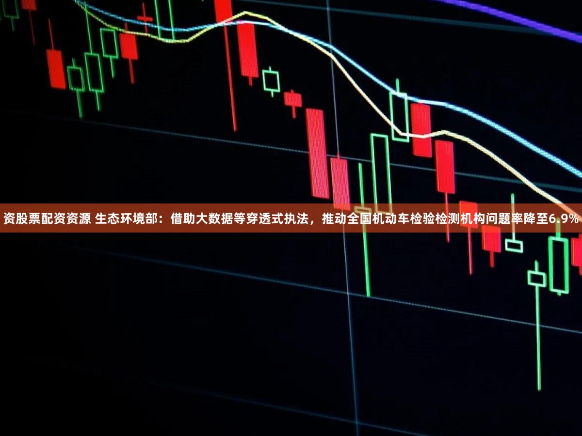 资股票配资资源 生态环境部：借助大数据等穿透式执法，推动全国机动车检验检测机构问题率降至6.9%