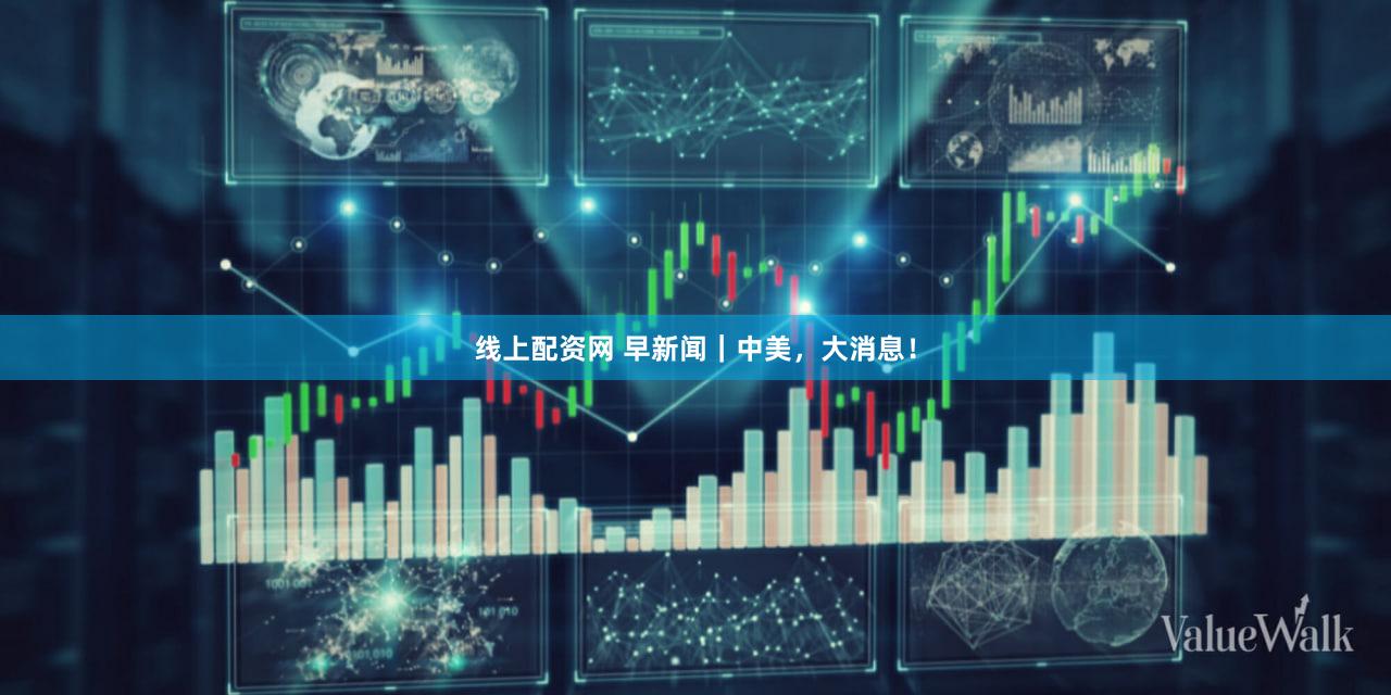 线上配资网 早新闻｜中美，大消息！