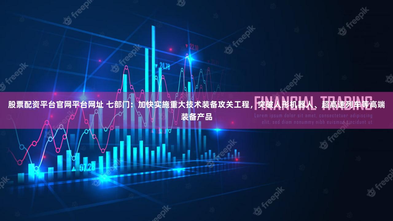 股票配资平台官网平台网址 七部门：加快实施重大技术装备攻关工程，突破人形机器人、超高速列车等高端装备产品