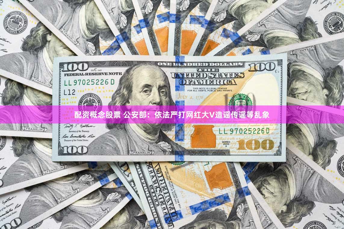 配资概念股票 公安部：依法严打网红大V造谣传谣等乱象