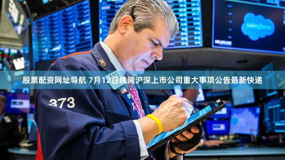 股票配资网址导航 7月12日晚间沪深上市公司重大事项公告最新快递