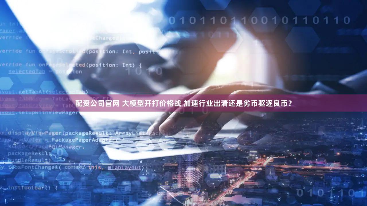 配资公司官网 大模型开打价格战 加速行业出清还是劣币驱逐良币？