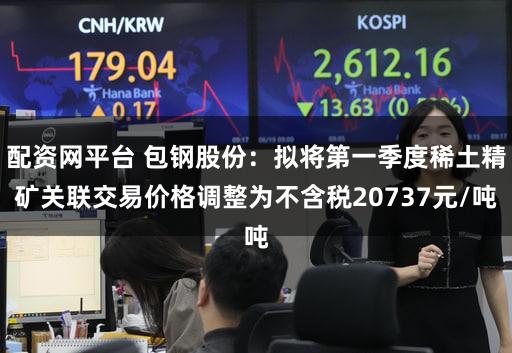 配资网平台 包钢股份：拟将第一季度稀土精矿关联交易价格调整为不含税20737元/吨