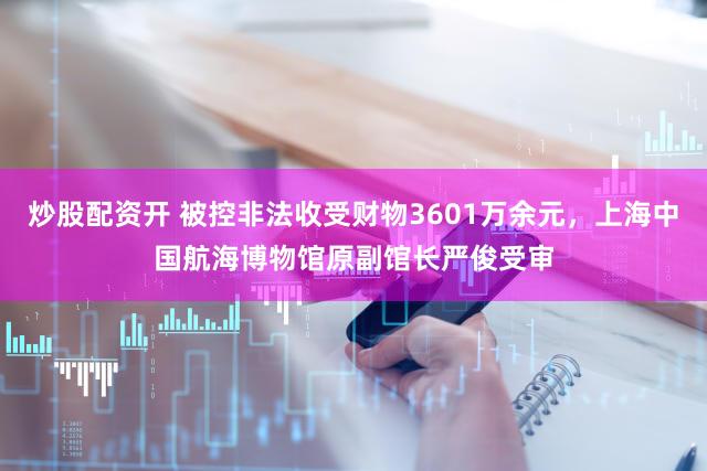 炒股配资开 被控非法收受财物3601万余元，上海中国航海博物馆原副馆长严俊受审