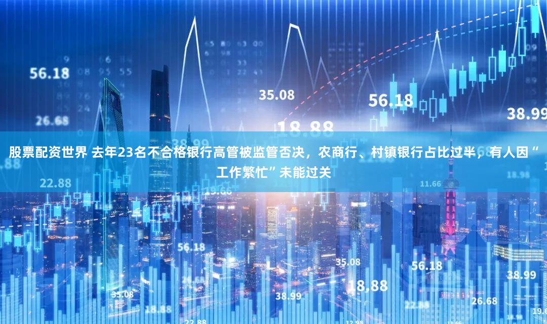 股票配资世界 去年23名不合格银行高管被监管否决，农商行、村镇银行占比过半，有人因“工作繁忙”未能过关