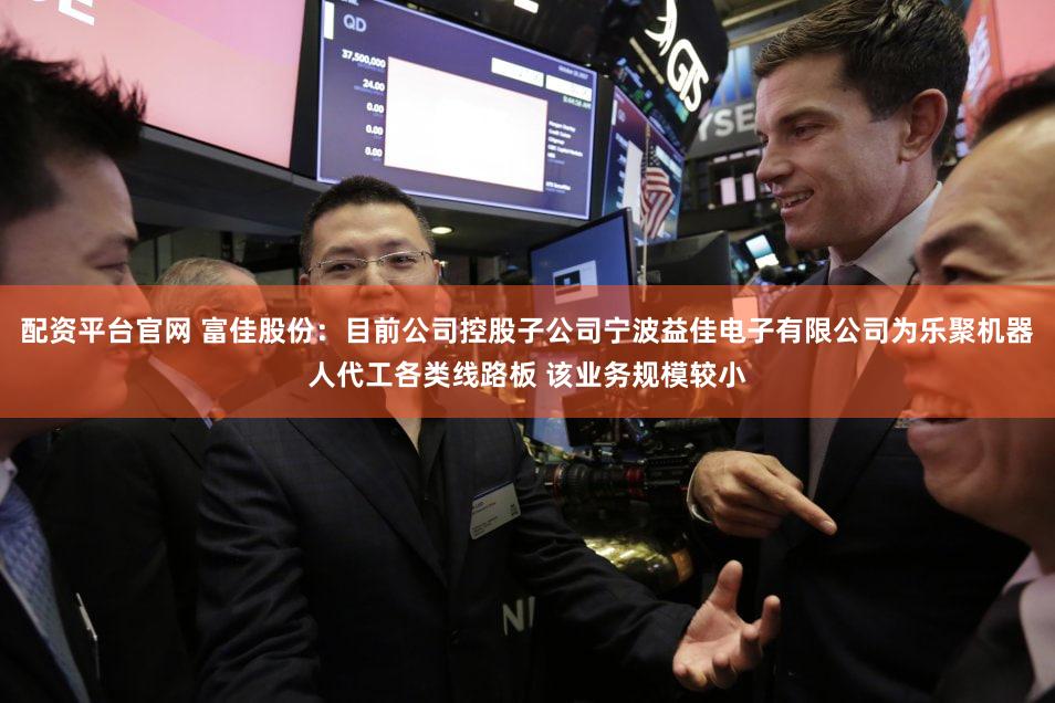 配资平台官网 富佳股份：目前公司控股子公司宁波益佳电子有限公司为乐聚机器人代工各类线路板 该业务规模较小