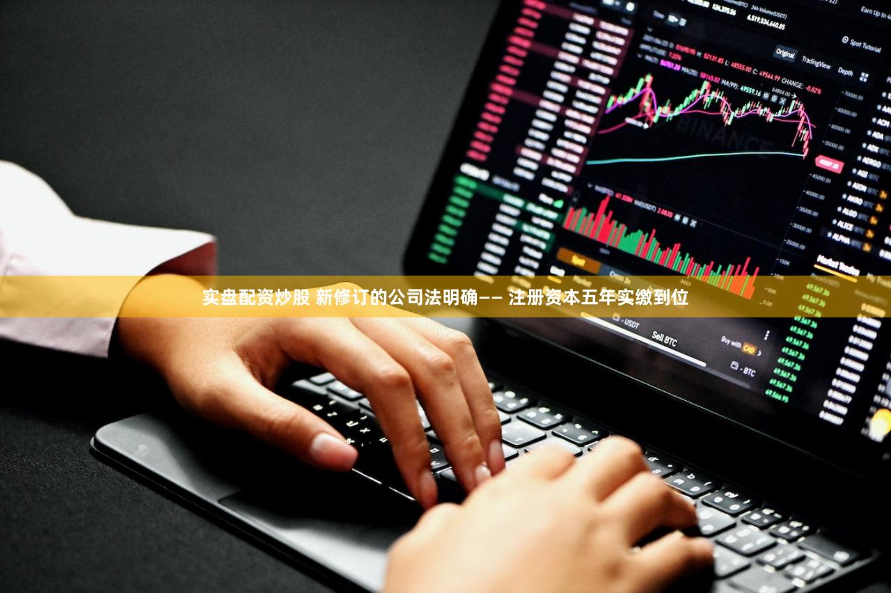 实盘配资炒股 新修订的公司法明确—— 注册资本五年实缴到位