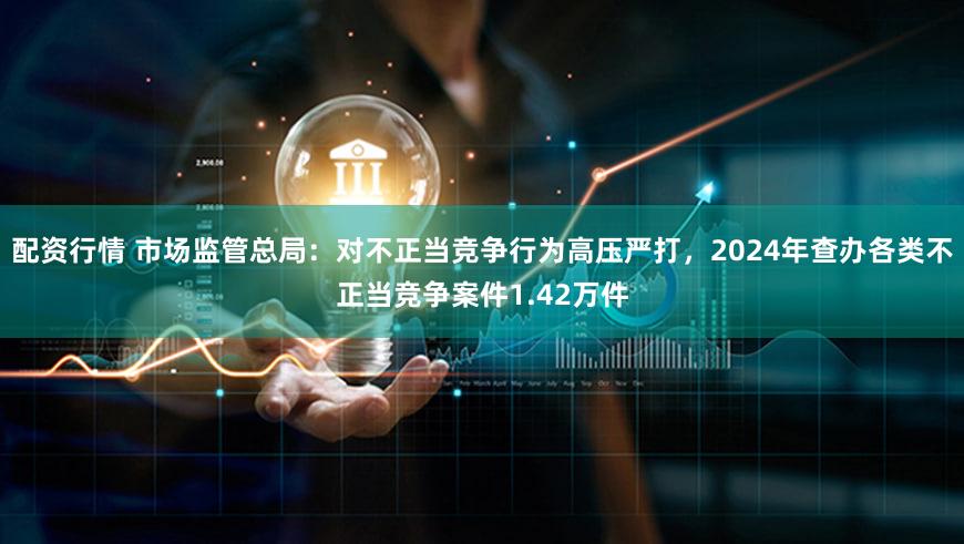 配资行情 市场监管总局：对不正当竞争行为高压严打，2024年查办各类不正当竞争案件1.42万件