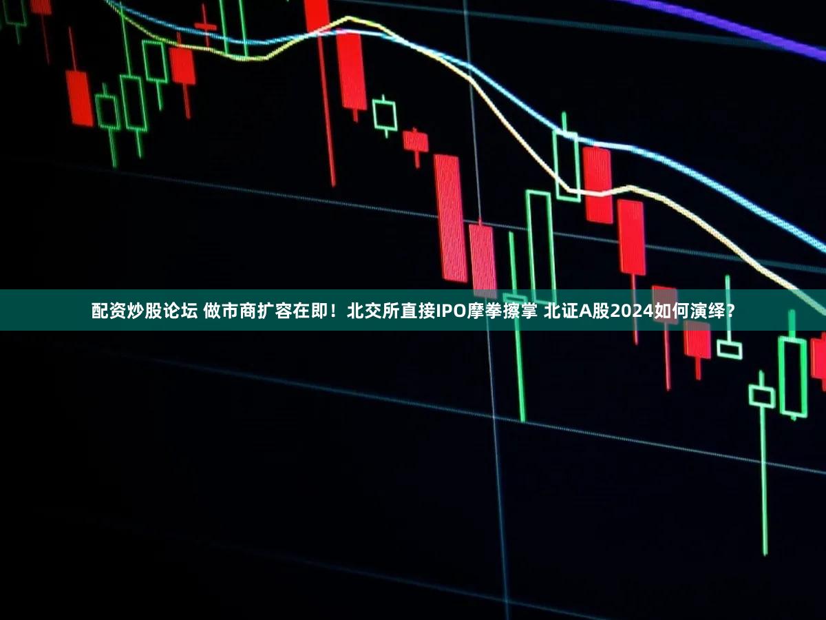 配资炒股论坛 做市商扩容在即！北交所直接IPO摩拳擦掌 北证A股2024如何演绎？