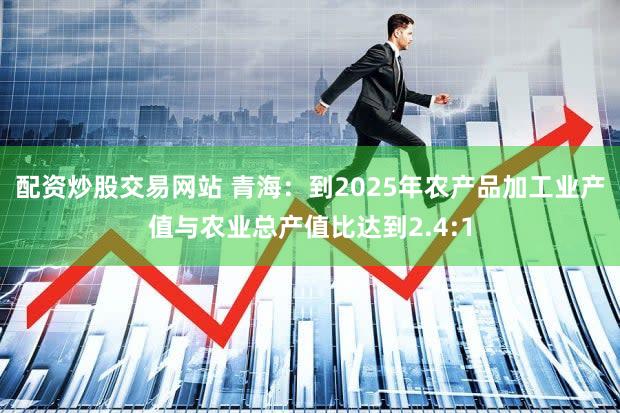 配资炒股交易网站 青海：到2025年农产品加工业产值与农业总产值比达到2.4:1