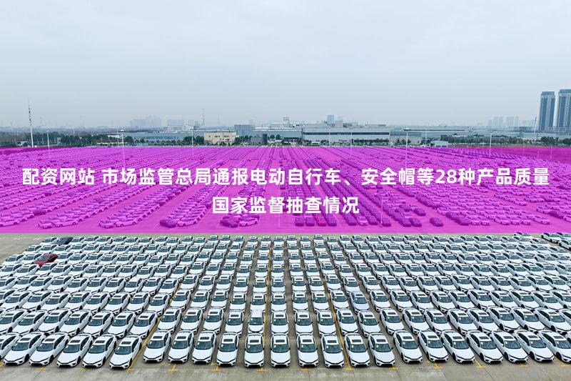 配资网站 市场监管总局通报电动自行车、安全帽等28种产品质量国家监督抽查情况