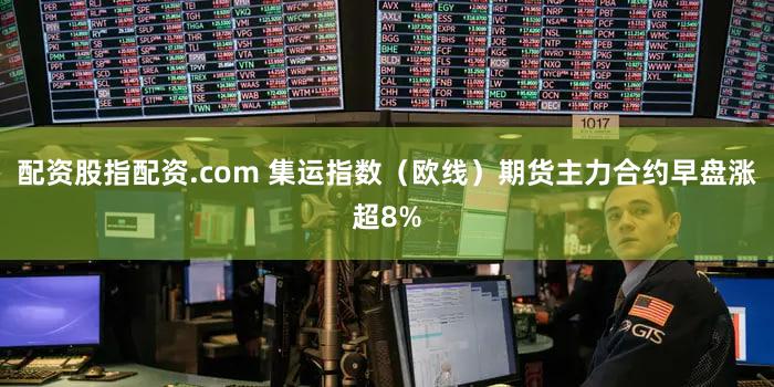配资股指配资.com 集运指数（欧线）期货主力合约早盘涨超8%