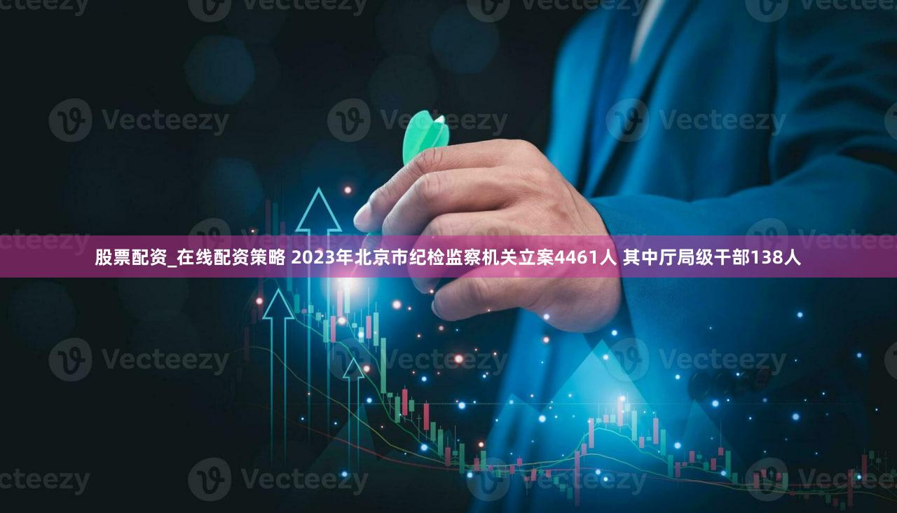 股票配资_在线配资策略 2023年北京市纪检监察机关立案4461人 其中厅局级干部138人