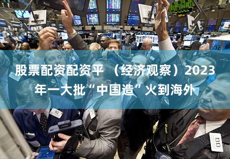 股票配资配资平 （经济观察）2023年一大批“中国造”火到海外