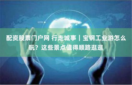 配资股票门户网 行走城事｜宝钢工业游怎么玩？这些景点值得顺路逛逛