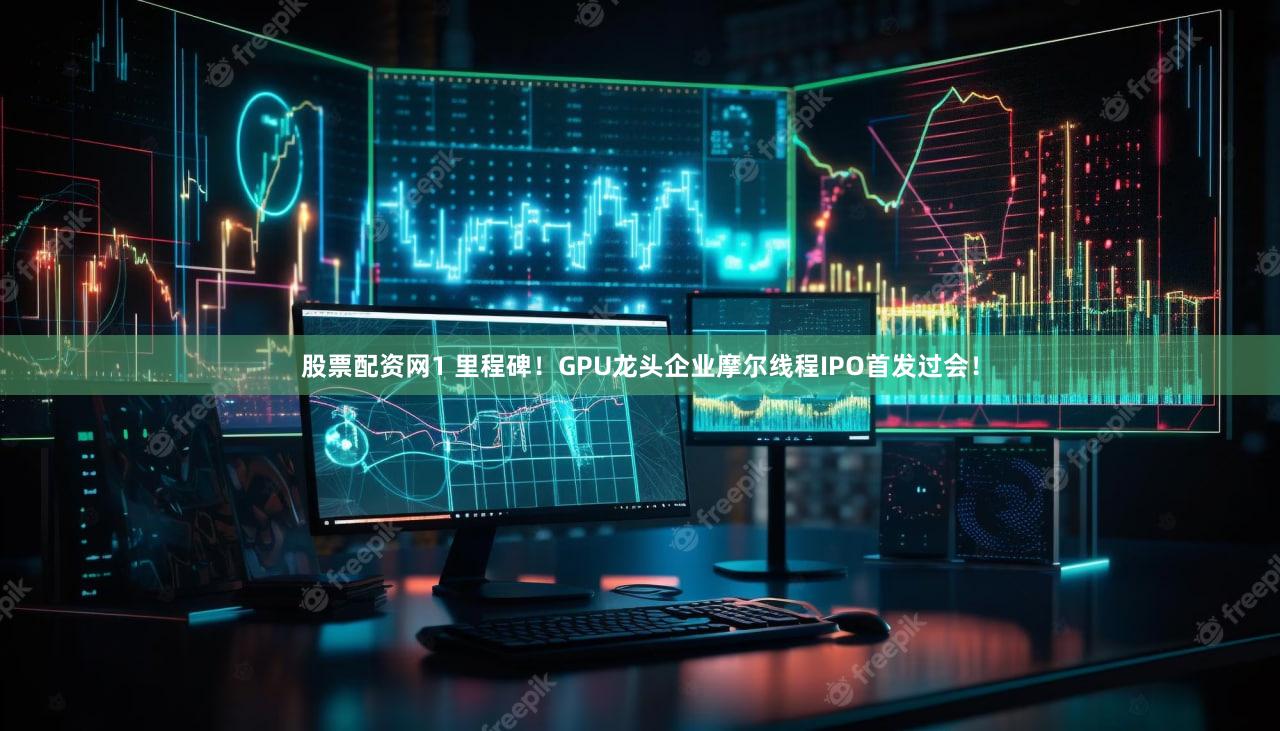 股票配资网1 里程碑！GPU龙头企业摩尔线程IPO首发过会！