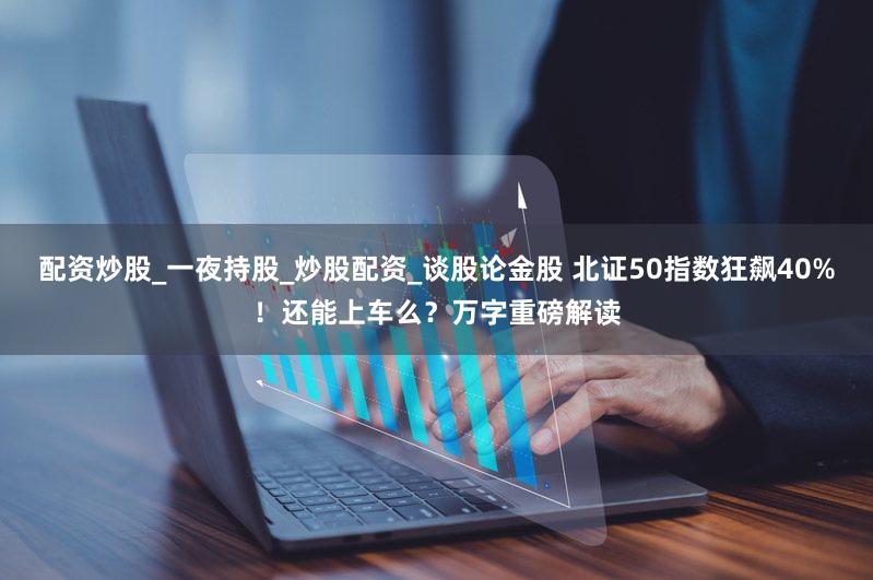 配资炒股_一夜持股_炒股配资_谈股论金股 北证50指数狂飙40%！还能上车么？万字重磅解读