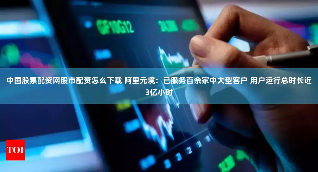 中国股票配资网股市配资怎么下载 阿里元境：已服务百余家中大型客户 用户运行总时长近3亿小时