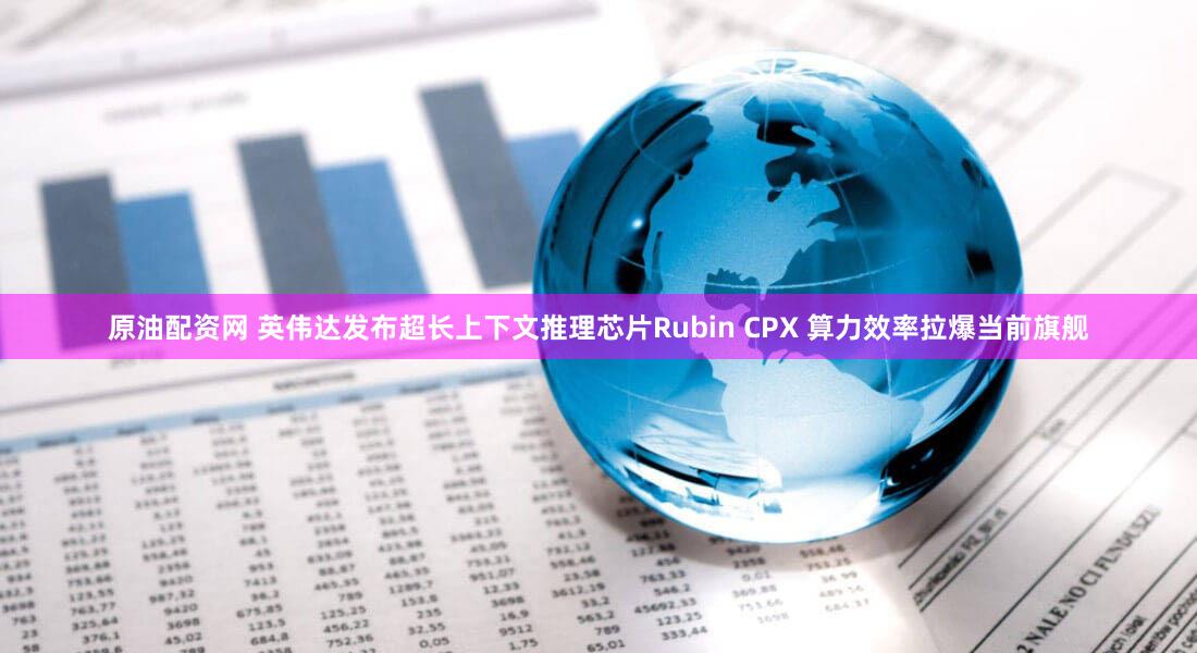 原油配资网 英伟达发布超长上下文推理芯片Rubin CPX 算力效率拉爆当前旗舰