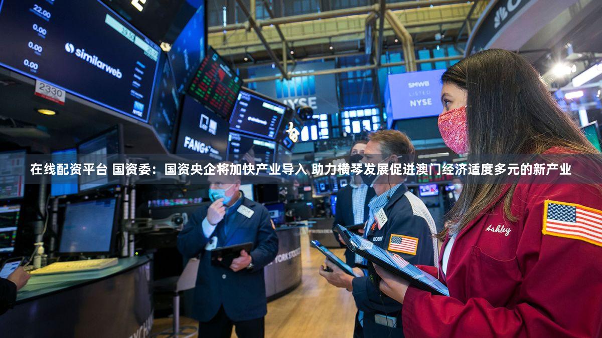 在线配资平台 国资委：国资央企将加快产业导入 助力横琴发展促进澳门经济适度多元的新产业