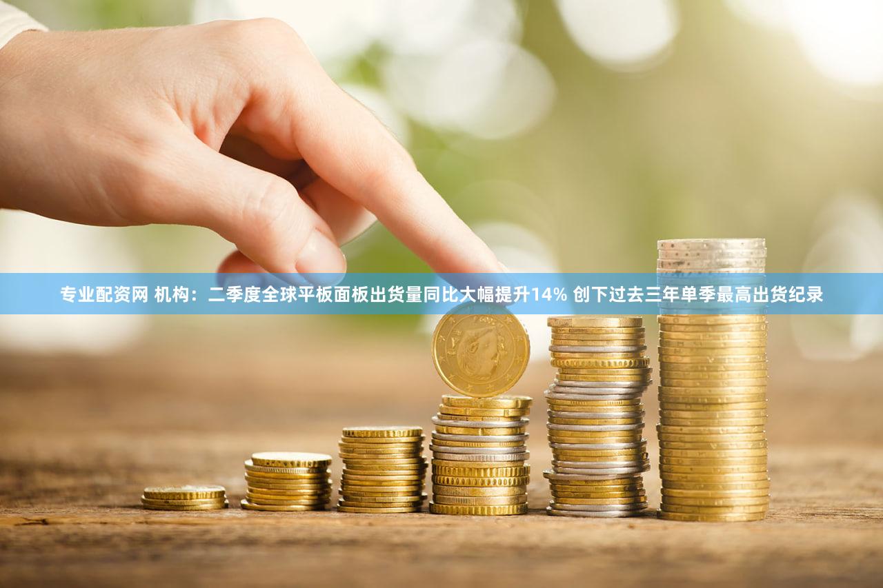 专业配资网 机构：二季度全球平板面板出货量同比大幅提升14% 创下过去三年单季最高出货纪录