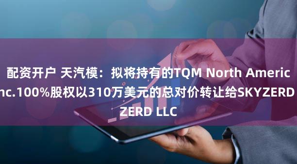 配资开户 天汽模：拟将持有的TQM North America, Inc.100%股权以310万美元的总对价转让给SKYZERD LLC
