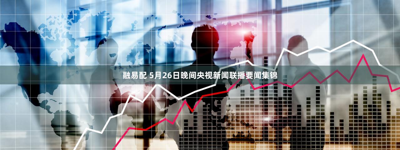 融易配 5月26日晚间央视新闻联播要闻集锦