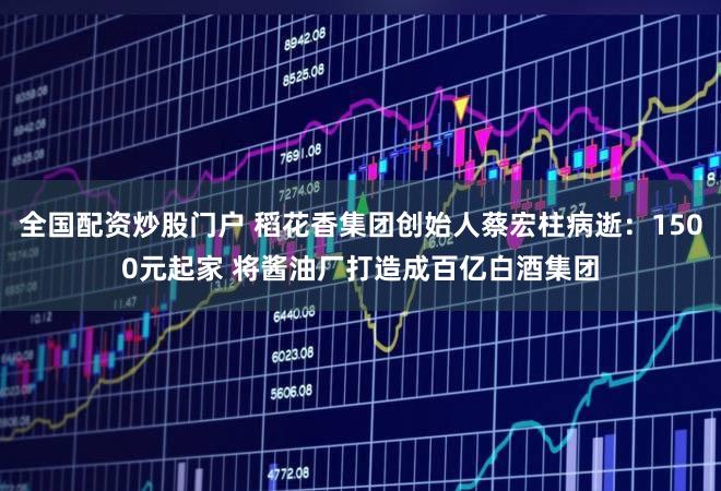 全国配资炒股门户 稻花香集团创始人蔡宏柱病逝:1500元起家 将酱油厂打造成百亿白酒集团