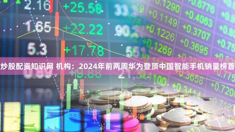 炒股配资知识网 机构:2024年前两周华为登顶中国智能手机销量榜首