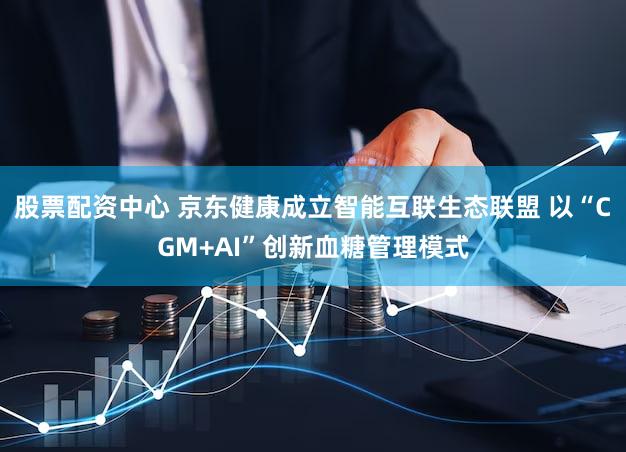 股票配资中心 京东健康成立智能互联生态联盟 以“CGM+AI”创新血糖管理模式