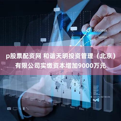 p股票配资网 和谐天明投资管理（北京）有限公司实缴资本增加9000万元