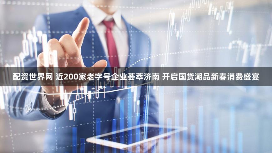 配资世界网 近200家老字号企业荟萃济南 开启国货潮品新春消费盛宴