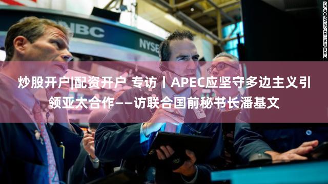 炒股开户|配资开户 专访丨APEC应坚守多边主义引领亚太合作——访联合国前秘书长潘基文